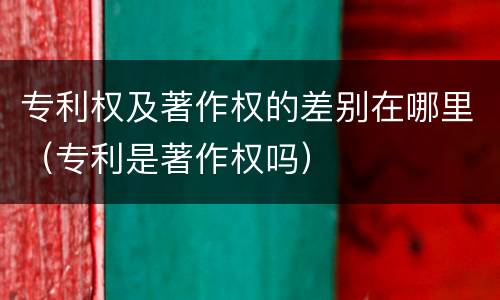 专利权及著作权的差别在哪里（专利是著作权吗）