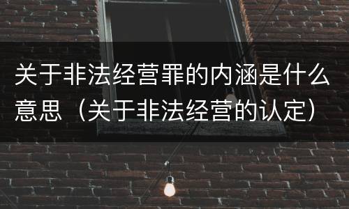 关于非法经营罪的内涵是什么意思（关于非法经营的认定）