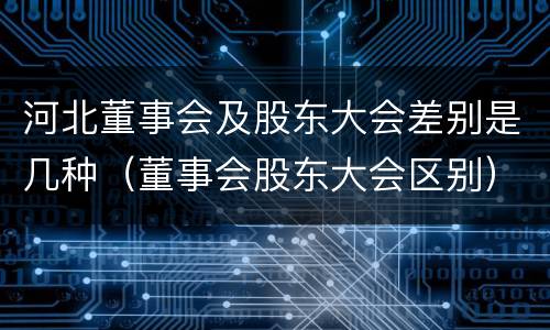 河北董事会及股东大会差别是几种（董事会股东大会区别）