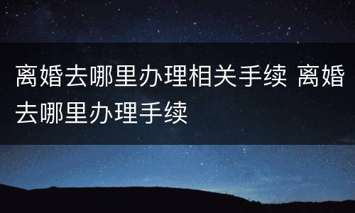 离婚去哪里办理相关手续 离婚去哪里办理手续