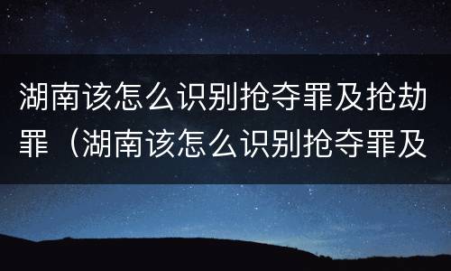 湖南该怎么识别抢夺罪及抢劫罪（湖南该怎么识别抢夺罪及抢劫罪的案件）