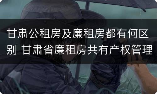 甘肃公租房及廉租房都有何区别 甘肃省廉租房共有产权管理办法