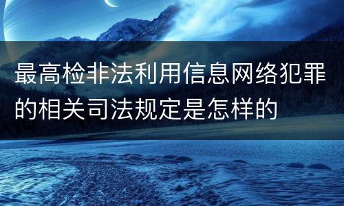 最高检非法利用信息网络犯罪的相关司法规定是怎样的