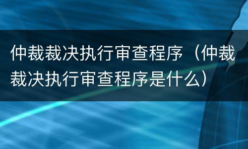 仲裁裁决执行审查程序（仲裁裁决执行审查程序是什么）