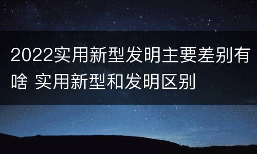 2022实用新型发明主要差别有啥 实用新型和发明区别