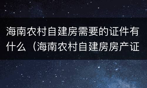 海南农村自建房需要的证件有什么（海南农村自建房房产证）