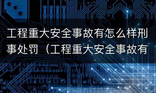 工程重大安全事故有怎么样刑事处罚（工程重大安全事故有怎么样刑事处罚的）