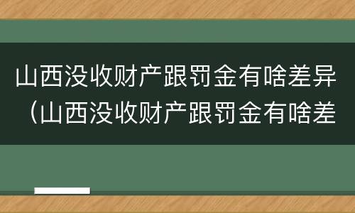 山西没收财产跟罚金有啥差异（山西没收财产跟罚金有啥差异吗）