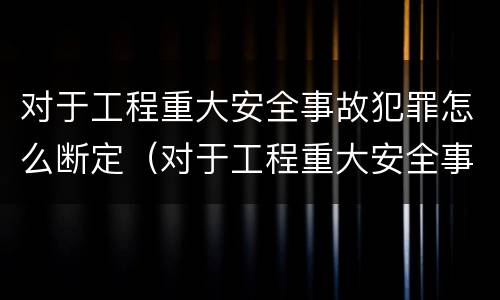 对于工程重大安全事故犯罪怎么断定（对于工程重大安全事故犯罪怎么断定的）
