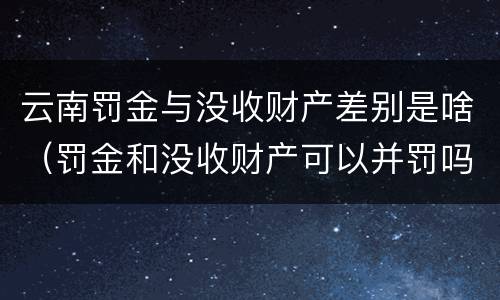 云南罚金与没收财产差别是啥（罚金和没收财产可以并罚吗）