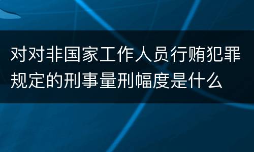 对对非国家工作人员行贿犯罪规定的刑事量刑幅度是什么