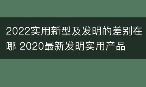 2022实用新型及发明的差别在哪 2020最新发明实用产品