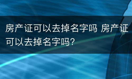 房产证可以去掉名字吗 房产证可以去掉名字吗?