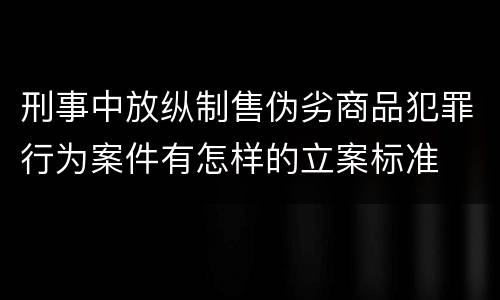 刑事中放纵制售伪劣商品犯罪行为案件有怎样的立案标准