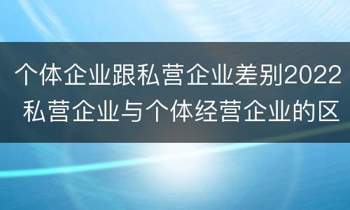 个体企业跟私营企业差别2022 私营企业与个体经营企业的区别