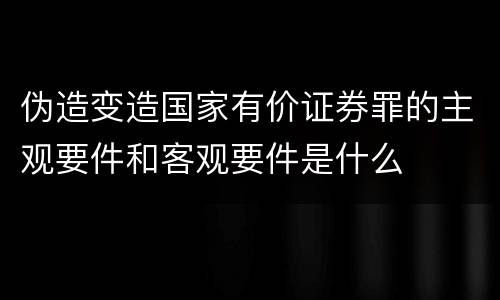 伪造变造国家有价证券罪的主观要件和客观要件是什么