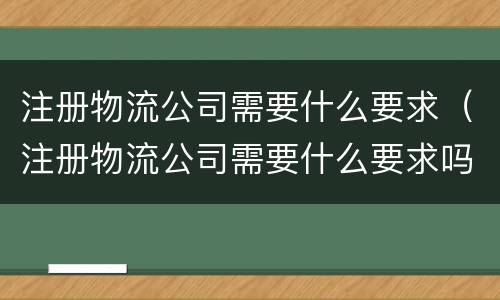 注册物流公司需要什么要求（注册物流公司需要什么要求吗）