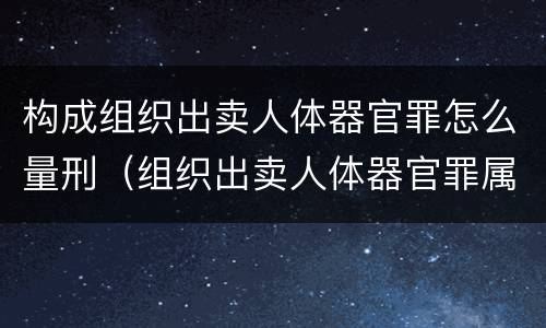 构成组织出卖人体器官罪怎么量刑（组织出卖人体器官罪属于哪一类犯罪）