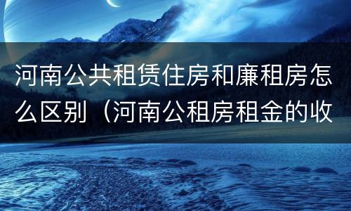 河南公共租赁住房和廉租房怎么区别（河南公租房租金的收费标准）