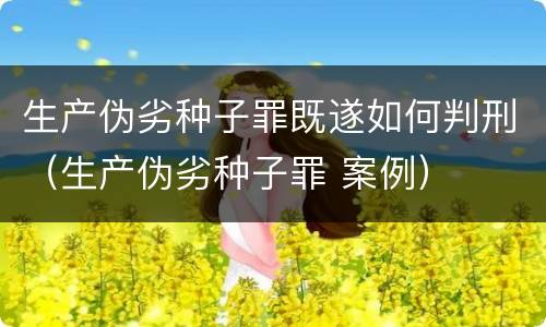 生产伪劣种子罪既遂如何判刑（生产伪劣种子罪 案例）