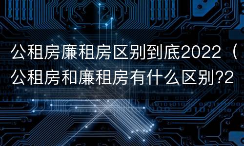 公租房廉租房区别到底2022（公租房和廉租房有什么区别?2019年的）