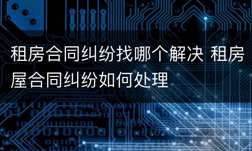 租房合同纠纷找哪个解决 租房屋合同纠纷如何处理