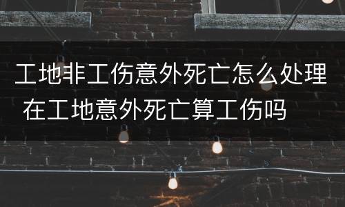 工地非工伤意外死亡怎么处理 在工地意外死亡算工伤吗