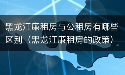 黑龙江廉租房与公租房有哪些区别（黑龙江廉租房的政策）