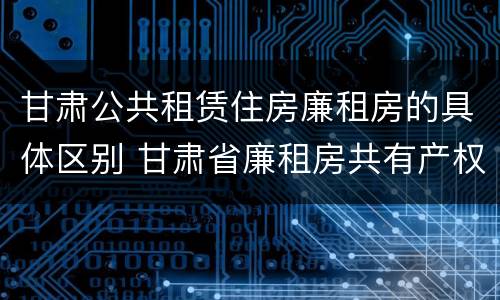 甘肃公共租赁住房廉租房的具体区别 甘肃省廉租房共有产权管理办法