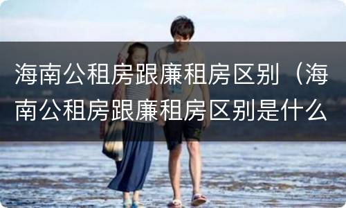 海南公租房跟廉租房区别（海南公租房跟廉租房区别是什么）