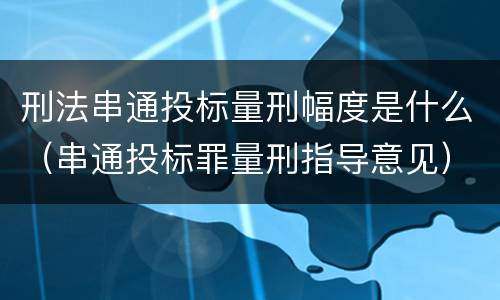 刑法串通投标量刑幅度是什么（串通投标罪量刑指导意见）
