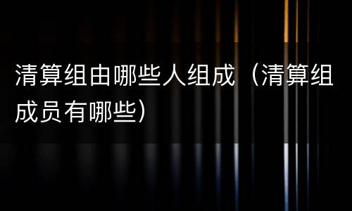 清算组由哪些人组成（清算组成员有哪些）