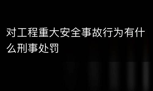 对工程重大安全事故行为有什么刑事处罚