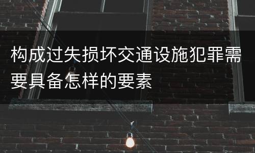 构成过失损坏交通设施犯罪需要具备怎样的要素