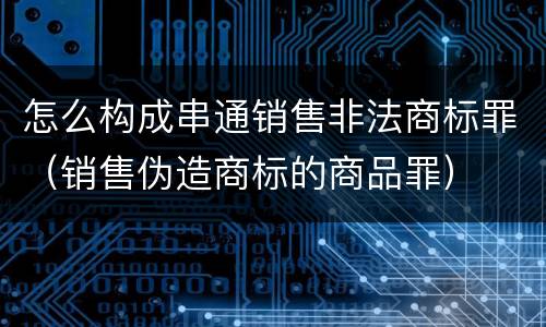 怎么构成串通销售非法商标罪（销售伪造商标的商品罪）
