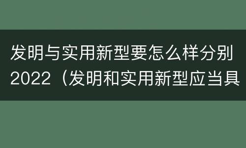 发明与实用新型要怎么样分别2022（发明和实用新型应当具备什么条件）