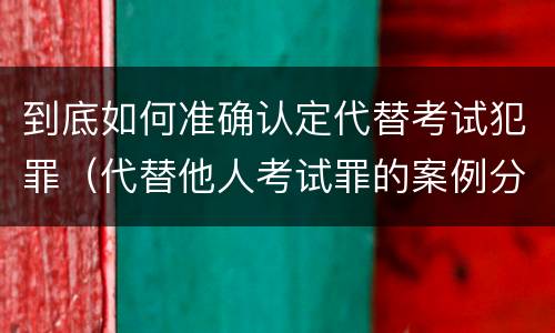 到底如何准确认定代替考试犯罪（代替他人考试罪的案例分析）
