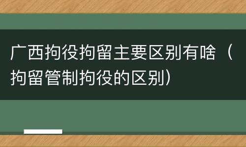 广西拘役拘留主要区别有啥（拘留管制拘役的区别）