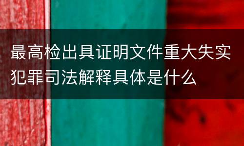 最高检出具证明文件重大失实犯罪司法解释具体是什么
