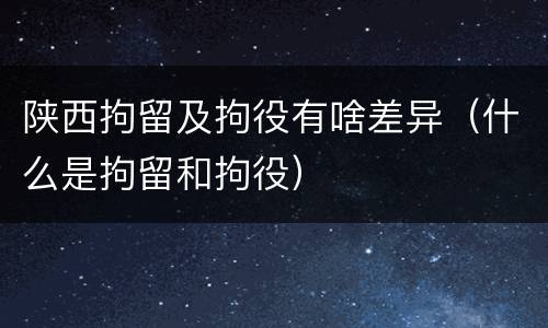 陕西拘留及拘役有啥差异（什么是拘留和拘役）