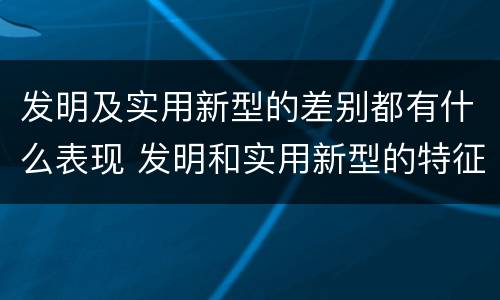 发明及实用新型的差别都有什么表现 发明和实用新型的特征