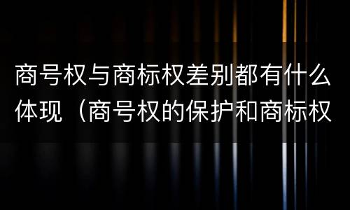 商号权与商标权差别都有什么体现（商号权的保护和商标权的保护一样是全国性范围的）