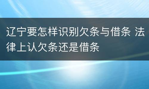 辽宁要怎样识别欠条与借条 法律上认欠条还是借条