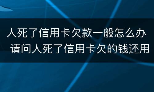 人死了信用卡欠款一般怎么办 请问人死了信用卡欠的钱还用还吗