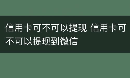 信用卡可不可以提现 信用卡可不可以提现到微信