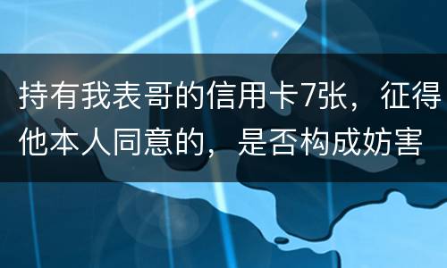 持有我表哥的信用卡7张，征得他本人同意的，是否构成妨害信用卡管理罪