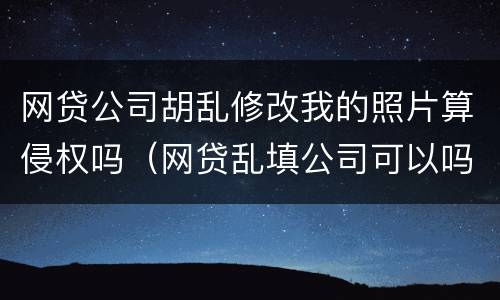 网贷公司胡乱修改我的照片算侵权吗（网贷乱填公司可以吗）