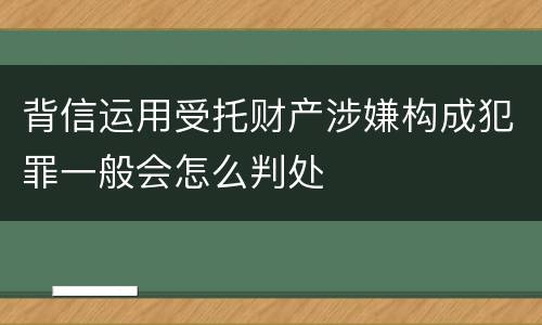 背信运用受托财产涉嫌构成犯罪一般会怎么判处