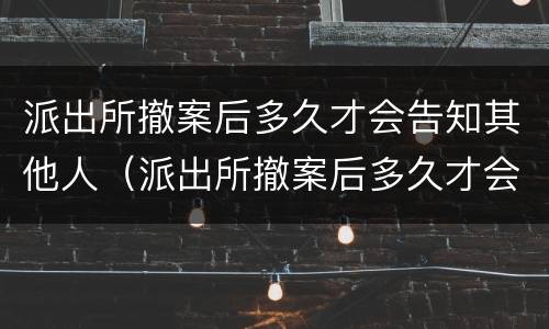 派出所撤案后多久才会告知其他人（派出所撤案后多久才会告知其他人情况）