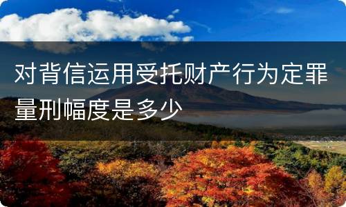 对背信运用受托财产行为定罪量刑幅度是多少